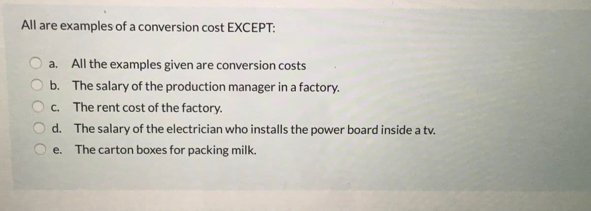 All are examples of a conversion cost EXCEPT:
a.
All the examples given are conversion costs
b. The salary of the production manager in a factory.
С.
The rent cost of the factory.
d. The salary of the electrician who installs the power board inside a tv.
е.
The carton boxes for packing milk.

