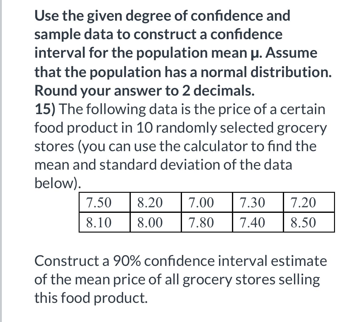 Use the given degree of confidence and
sample data to construct a confidence
interval for the population mean μ. Assume
that the population has a normal distribution.
Round your answer to 2 decimals.
15) The following data is the price of a certain
food product in 10 randomly selected grocery
stores (you can use the calculator to find the
mean and standard deviation of the data
below).
7.50
8.10
8.20
7.00 7.30 7.20
8.00 7.80 7.40 8.50
Construct a 90% confidence interval estimate
of the mean price of all grocery stores selling
this food product.