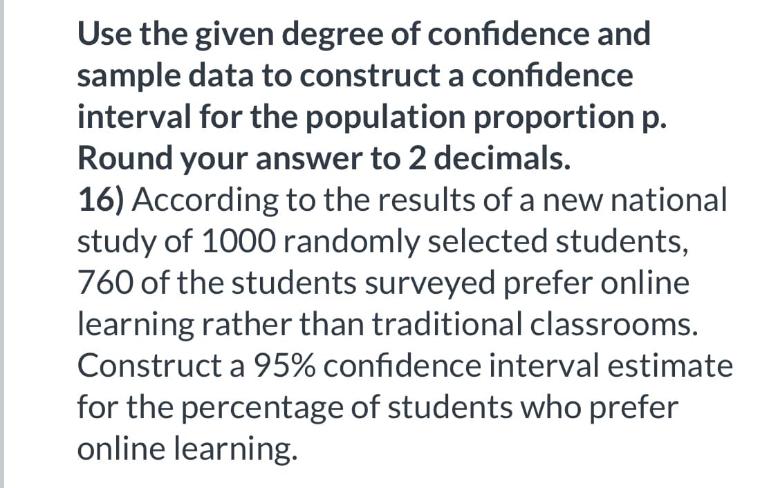 Use the given degree of confidence and
sample data to construct a confidence
interval for the population proportion p.
Round your answer to 2 decimals.
16) According to the results of a new national
study of 1000 randomly selected students,
760 of the students surveyed prefer online
learning rather than traditional classrooms.
Construct a 95% confidence interval estimate
for the percentage of students who prefer
online learning.