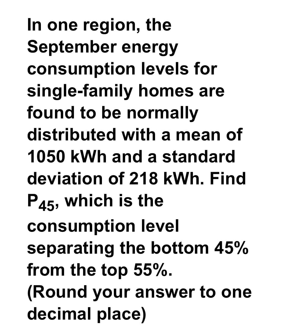 In one region, the
September energy
consumption
single-family
found to be normally
distributed with a mean of
1050 kWh and a standard
deviation of 218 kWh. Find
P45, which is the
levels for
homes are
consumption level
separating the bottom 45%
from the top 55%.
(Round your answer to one
decimal place)