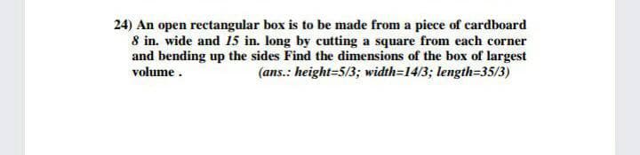 24) An open rectangular box is to be made from a piece of cardboard
8 in. wide and 15 in. long by cutting a square from each corner
and bending up the sides Find the dimensions of the box of largest
(ans.: height=5/3; width=14/3; length=35/3)
volume.
