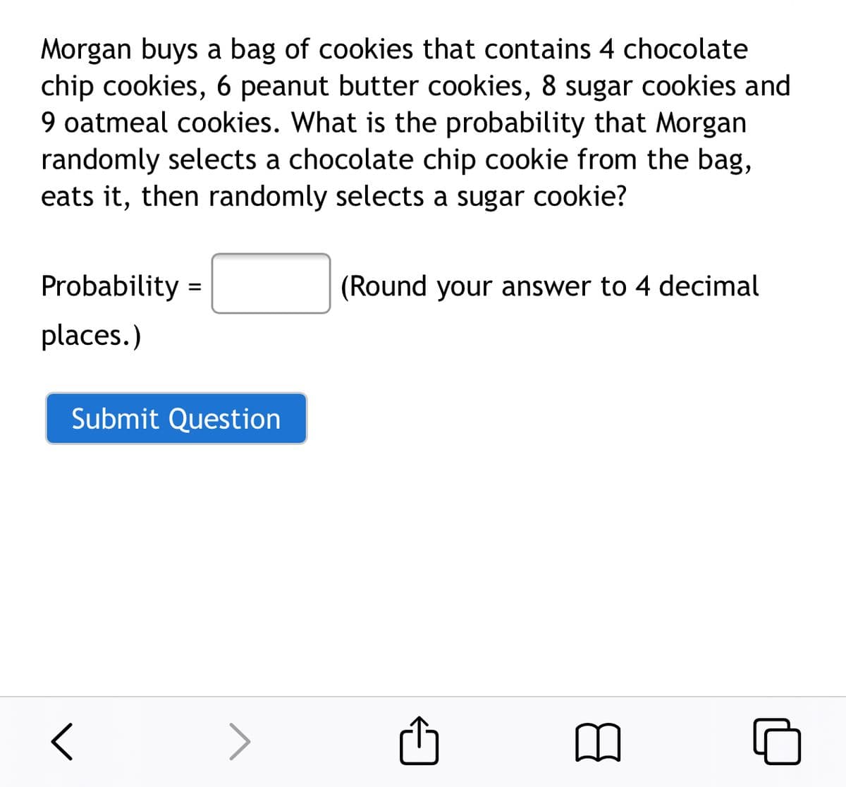 Morgan buys a bag of cookies that contains 4 chocolate
chip cookies, 6 peanut butter cookies, 8 sugar cookies and
9 oatmeal cookies. What is the probability that Morgan
randomly selects a chocolate chip cookie from the bag,
eats it, then randomly selects a sugar cookie?
Probability =
(Round your answer to 4 decimal
places.)
Submit Question
>
