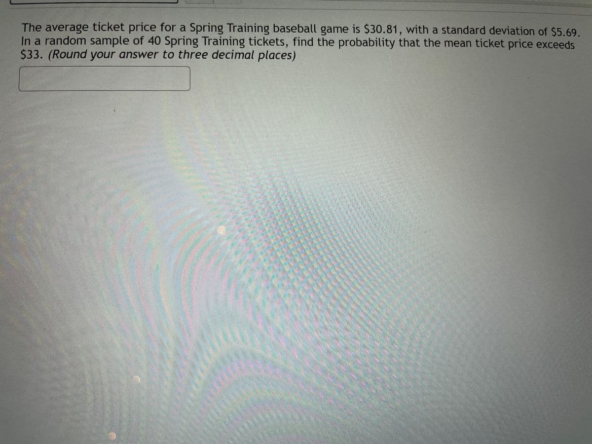 The average ticket price for a Spring Training baseball game is $30.81, with a standard deviation of $5.69.
In a random sample of 40 Spring Training tickets, find the probability that the mean ticket price exceeds
$33. (Round your answer to three decimal places)
LEGO
