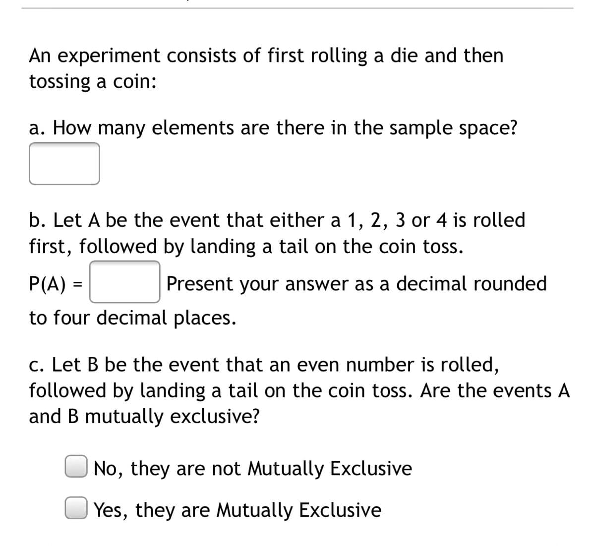 An experiment consists of first rolling a die and then
tossing a coin:
a. How many elements are there in the sample space?
b. Let A be the event that either a 1, 2, 3 or 4 is rolled
first, followed by landing a tail on the coin toss.
P(A) =
Present your answer as a decimal rounded
to four decimal places.
c. Let B be the event that an even number is rolled,
followed by landing a tail on the coin toss. Are the events A
and B mutually exclusive?
No, they are not Mutually Exclusive
Yes, they are Mutually Exclusive
