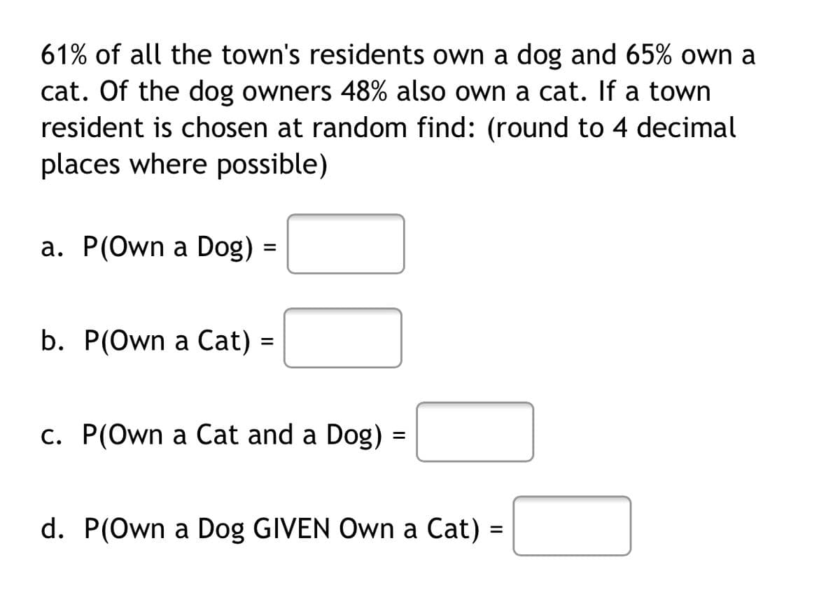 61% of all the town's residents own a dog and 65% own a
cat. Of the dog owners 48% also own a cat. If a town
resident is chosen at random find: (round to 4 decimal
places where possible)
a. P(Own a Dog) =
b. P(Own a Cat) =
c. P(Own a Cat and a Dog) =
d. P(Own a Dog GIVEN Own a Cat) =
