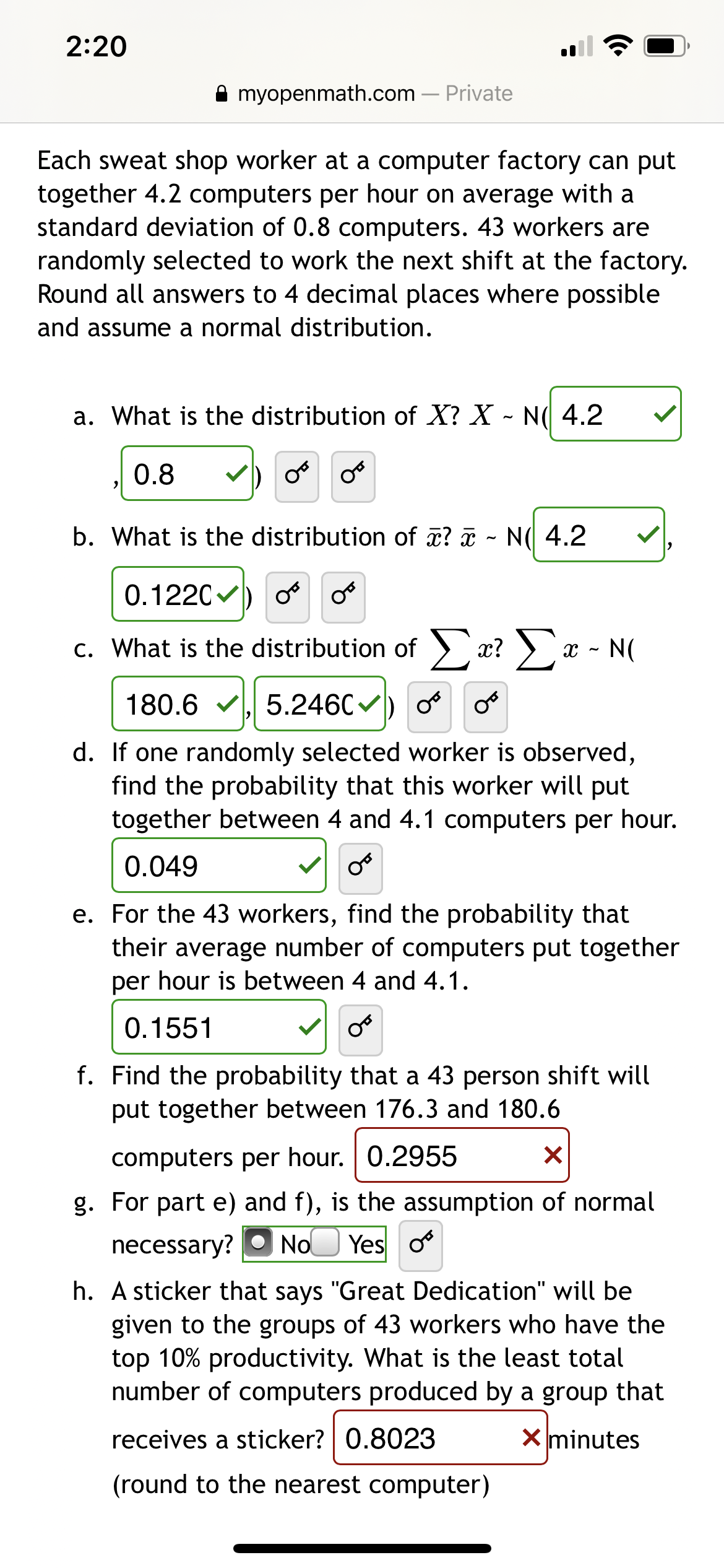 2:20
myopenmath.com – Private
Each sweat shop worker at a computer factory can put
together 4.2 computers per hour on average with a
standard deviation of 0.8 computers. 43 workers are
randomly selected to work the next shift at the factory.
Round all answers to 4 decimal places where possible
and assume a normal distribution.
a. What is the distribution of X? X - N( 4.2
0.8
V) o
b. What is the distribution of x? a - N( 4.2
0.1220
С.
c. What is the distribution of > x? ) x - N(
180.6 v. 5.2460
d. If one randomly selected worker is observed,
find the probability that this worker will put
together between 4 and 4.1 computers per hour.
0.049
e. For the 43 workers, find the probability that
their average number of computers put together
per hour is between 4 and 4.1.
0.1551
f. Find the probability that a 43 person shift will
put together between 176.3 and 180.6
computers per hour. 0.2955
g. For part e) and f), is the assumption of normal
necessary?
No
Yes o
h. A sticker that says "Great Dedication" will be
given to the groups of 43 workers who have the
top 10% productivity. What is the least total
number of computers produced by a group that
receives a sticker? 0.8023
X minutes
(round to the nearest computer)
