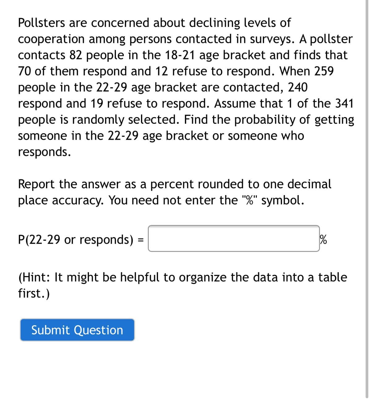 Pollsters are concerned about declining levels of
cooperation among persons contacted in surveys. A pollster
contacts 82 people in the 18-21 age bracket and finds that
70 of them respond and 12 refuse to respond. When 259
people in the 22-29 age bracket are contacted, 240
respond and 19 refuse to respond. Assume that 1 of the 341
people is randomly selected. Find the probability of getting
someone in the 22-29 age bracket or someone who
responds.
Report the answer as a percent rounded to one decimal
place accuracy. You need not enter the "%" symbol.
P(22-29 or responds)
(Hint: It might be helpful to organize the data into a table
first.)
Submit Question
