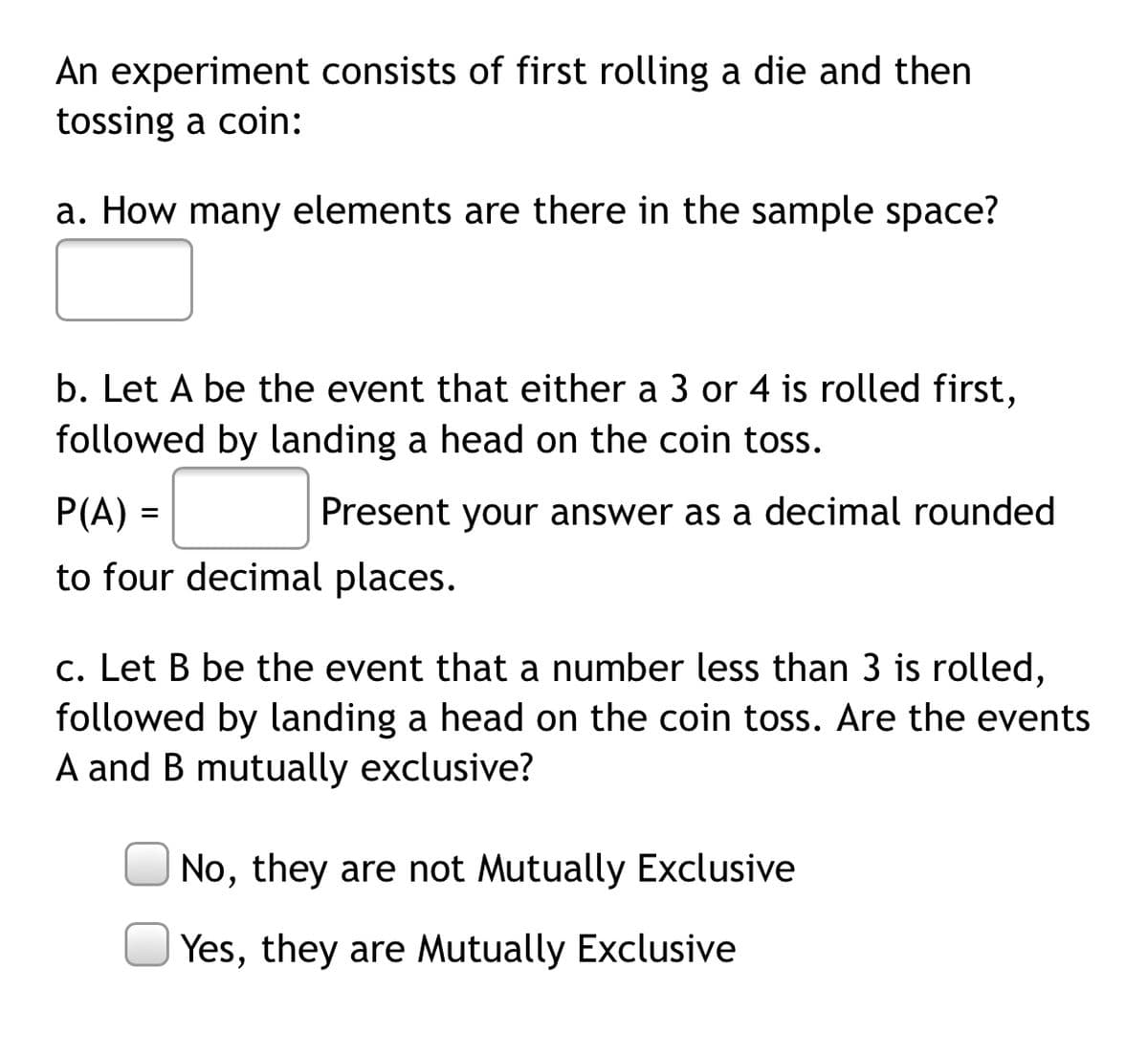 An experiment consists of first rolling a die and then
tossing a coin:
a. How many elements are there in the sample space?
b. Let A be the event that either a 3 or 4 is rolled first,
followed by landing a head on the coin toss.
P(A) =
Present your answer as a decimal rounded
to four decimal places.
c. Let B be the event that a number less than 3 is rolled,
followed by landing a head on the coin toss. Are the events
A and B mutually exclusive?
No, they are not Mutually Exclusive
Yes, they are Mutually Exclusive
