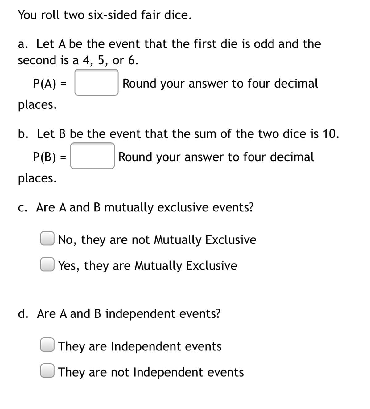 You roll two six-sided fair dice.
a. Let A be the event that the first die is odd and the
second is a 4, 5, or 6.
P(A) =
Round your answer to four decimal
places.
b. Let B be the event that the sum of the two dice is 10.
P(B) =
Round your answer to four decimal
places.
c. Are A and B mutually exclusive events?
No, they are not Mutually Exclusive
Yes, they are Mutually Exclusive
d. Are A and B independent events?
They are Independent events
They are not Independent events
