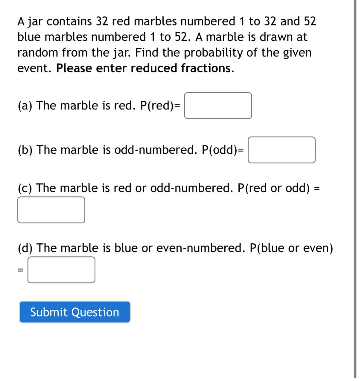A jar contains 32 red marbles numbered1 to 32 and 52
blue marbles numbered 1 to 52. A marble is drawn at
random from the jar. Find the probability of the given
event. Please enter reduced fractions.
(a) The marble is red. P(red)=
(b) The marble is odd-numbered. P(odd)=
(c) The marble is red or odd-numbered. P(red or odd) =
(d) The marble is blue or even-numbered. P(blue or even)
%3D
Submit Question
