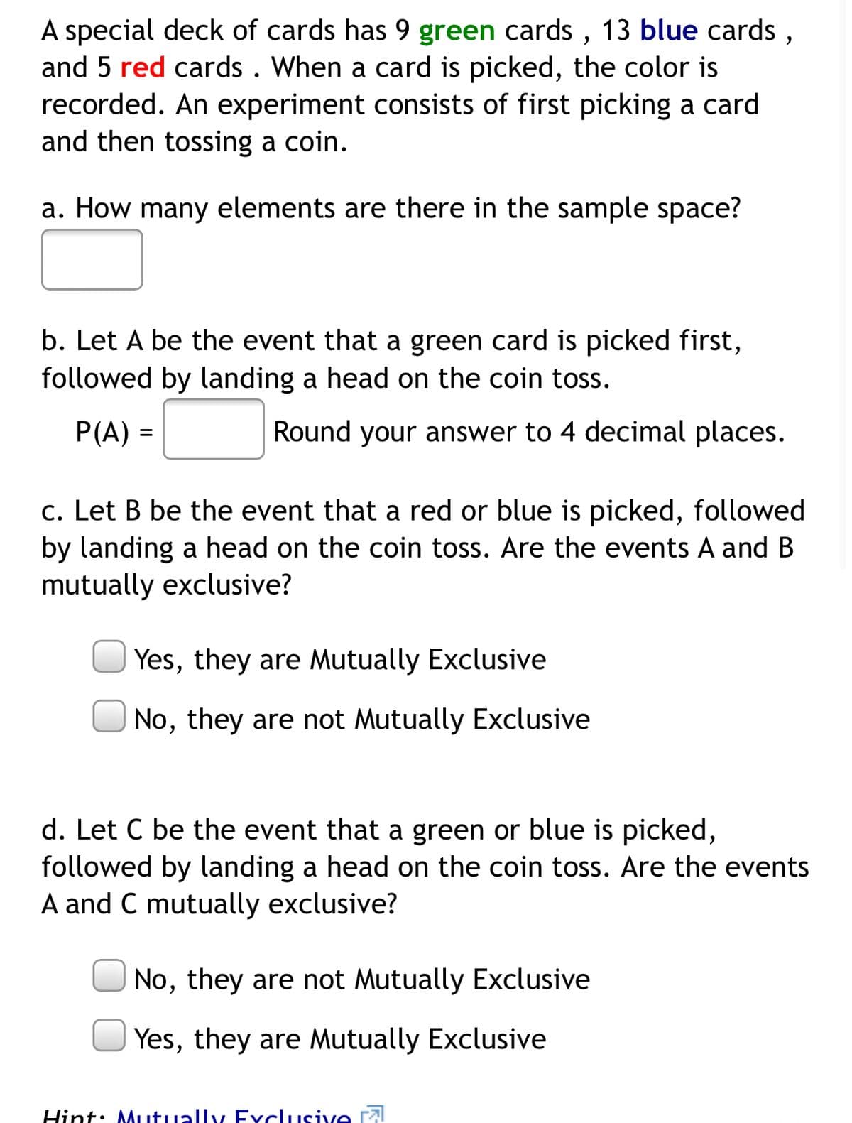 A special deck of cards has 9 green cards , 13 blue cards,
and 5 red cards . When a card is picked, the color is
recorded. An experiment consists of first picking a card
and then tossing a coin.
a. How many elements are there in the sample space?
b. Let A be the event that a green card is picked first,
followed by landing a head on the coin toss.
P(A) =
Round your answer to 4 decimal places.
c. Let B be the event that a red or blue is picked, followed
by landing a head on the coin toss. Are the events A and B
mutually exclusive?
| Yes, they are Mutually Exclusive
No, they are not Mutually Exclusive
d. Let C be the event that a green or blue is picked,
followed by landing a head on the coin toss. Are the events
A and C mutually exclusive?
No, they are not Mutually Exclusive
U Yes, they are Mutually Exclusive
Hint: Mutually Exclusive ral
