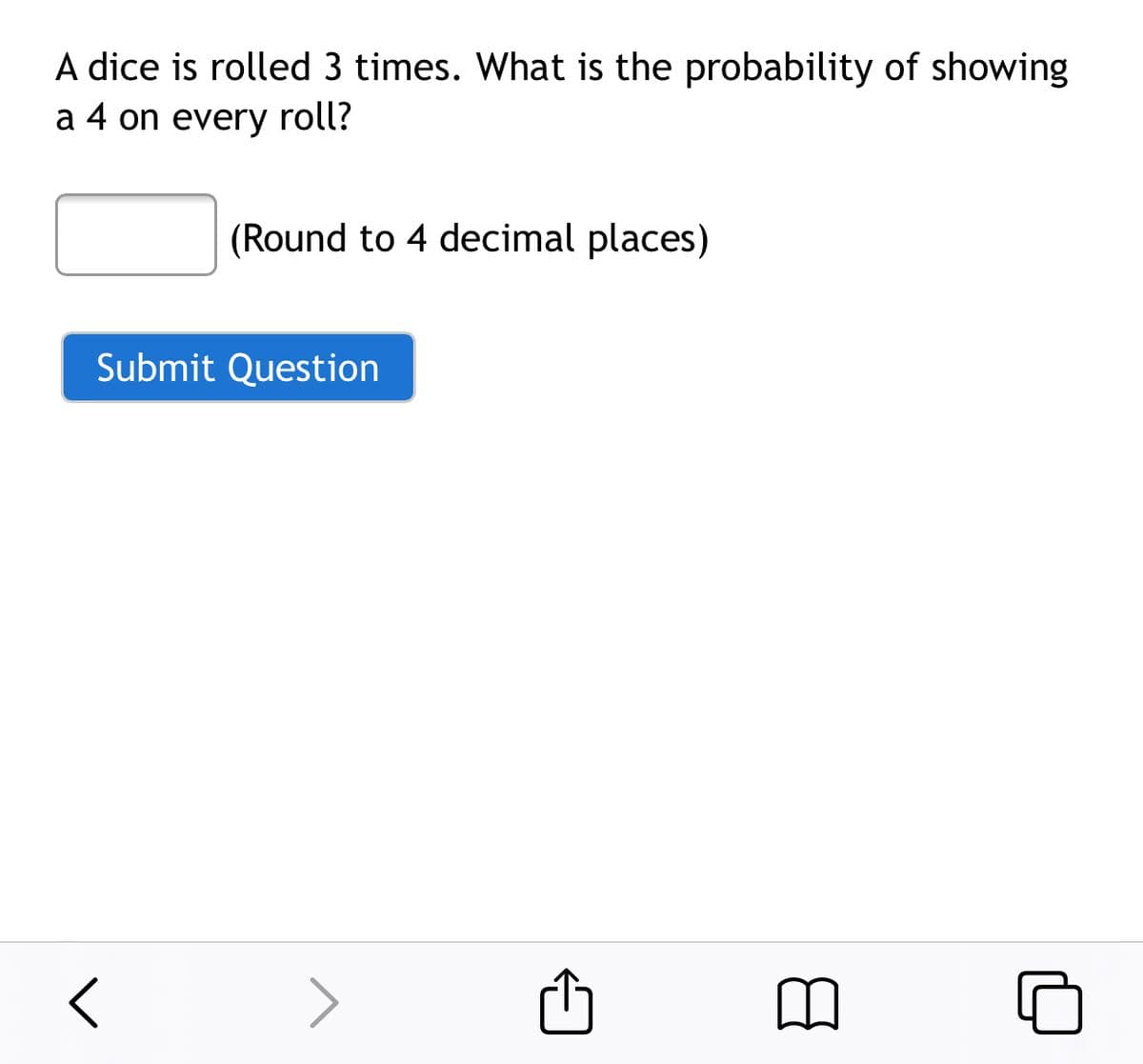 A dice is rolled 3 times. What is the probability of showing
a 4 on every roll?
(Round to 4 decimal places)
Submit Question
