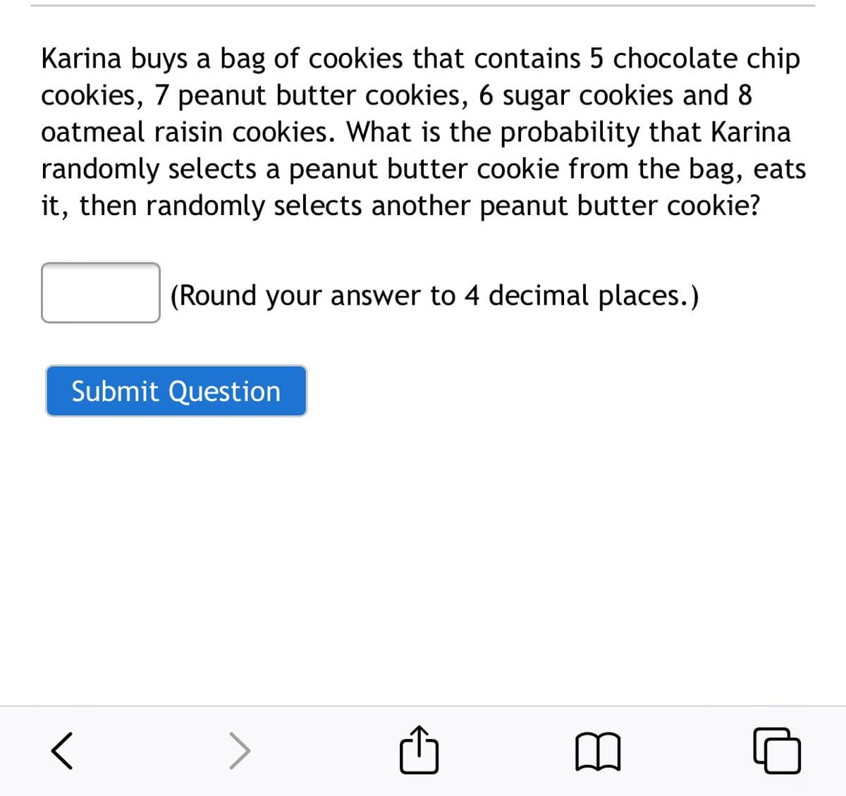 Karina buys a bag of cookies that contains 5 chocolate chip
cookies, 7 peanut butter cookies, 6 sugar cookies and 8
oatmeal raisin cookies. What is the probability that Karina
randomly selects a peanut butter cookie from the bag, eats
it, then randomly selects another peanut butter cookie?
(Round your answer to 4 decimal places.)
Submit Question
>
