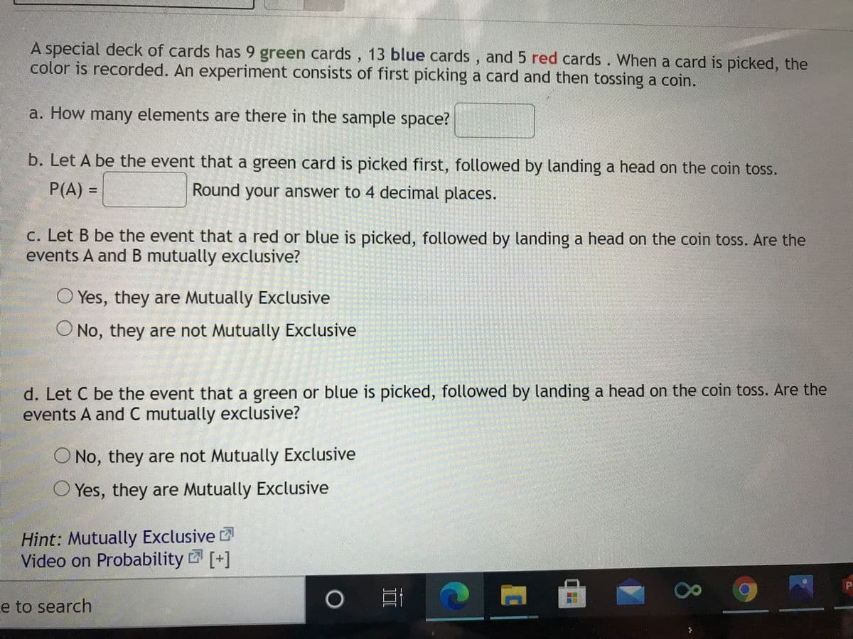 A special deck of cards has 9 green cards, 13 blue cards , and 5 red cards. When a card is picked, the
color is recorded. An experiment consists of first picking a card and then tossing a coin.
a. How many elements are there in the sample space?
b. Let A be the event that a green card is picked first, followed by landing a head on the coin tos.
P(A)%3D
Round your answer to 4 decimal places.
C. Let B be the event that a red or blue is picked, followed by landing a head on the coin toss. Are the
events A and B mutually exclusive?
O Yes, they are Mutually Exclusive
ONo, they are not Mutually Exclusive
d. Let C be the event that a green or blue is picked, followed by landing a head on the coin toss. Are the
events A and C mutually exclusive?
O No, they are not Mutually Exclusive
O Yes, they are Mutually Exclusive
Hint: Mutually Exclusive
Video on Probability [+]
e to search
80
