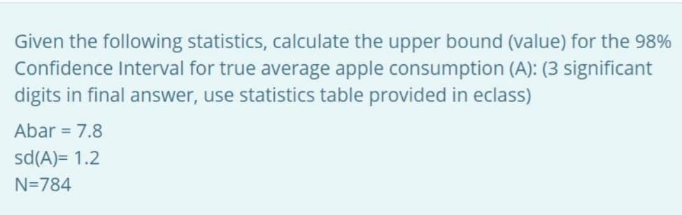 Given the following statistics, calculate the upper bound (value) for the 98%
Confidence Interval for true average apple consumption (A): (3 significant
digits in final answer, use statistics table provided in eclass)
Abar = 7.8
sd(A)= 1.2
N=784

