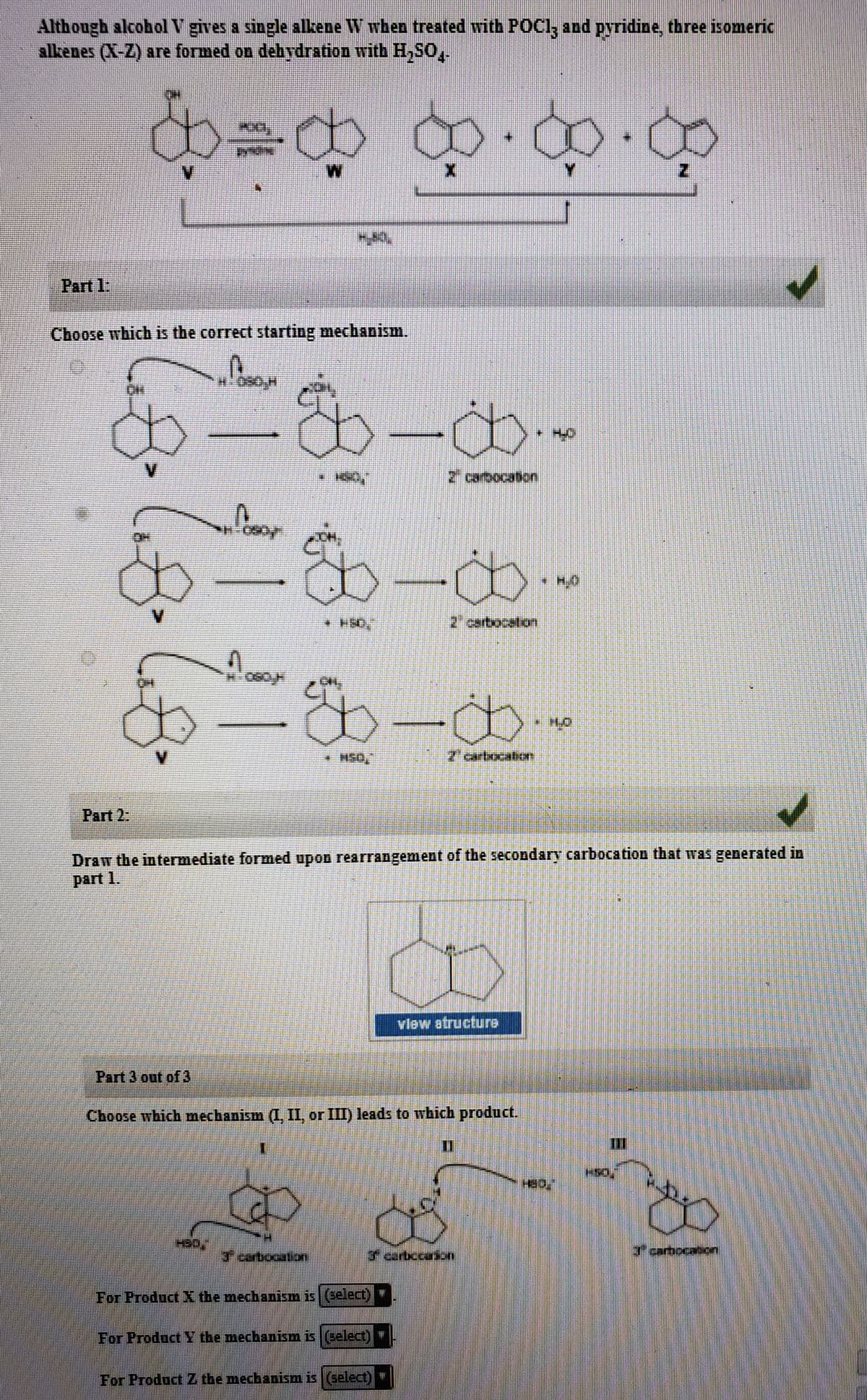 Although alcobol V gives a single alkene W when treated with POCI, and pyridine, three isomeric
alkenes (X-Z) are formed on debydration with H,sO,
థీజర ఖ-ఖ-ధ
V.
Part 1:
Choose which is the correct starting mechanism.
11t Oపర్వత
V.
2' carbocation
* H.O
2 cartocation
* H50,
2' cartxxcation
Part 2:
Draw the intermediate formed upon rearrangement of the secondary carbocation that was generated in
part 1.
vlew atructure
Part 3 out of 3
Choose which mechanism (I, II, or III) leads to which product.
F carbocation
3 carbccaion
Fcarbocation
For Product X the mechanism is (select)
For Product Y the mechaniism is (select)
For Product Z the mecbanism is (select) "
