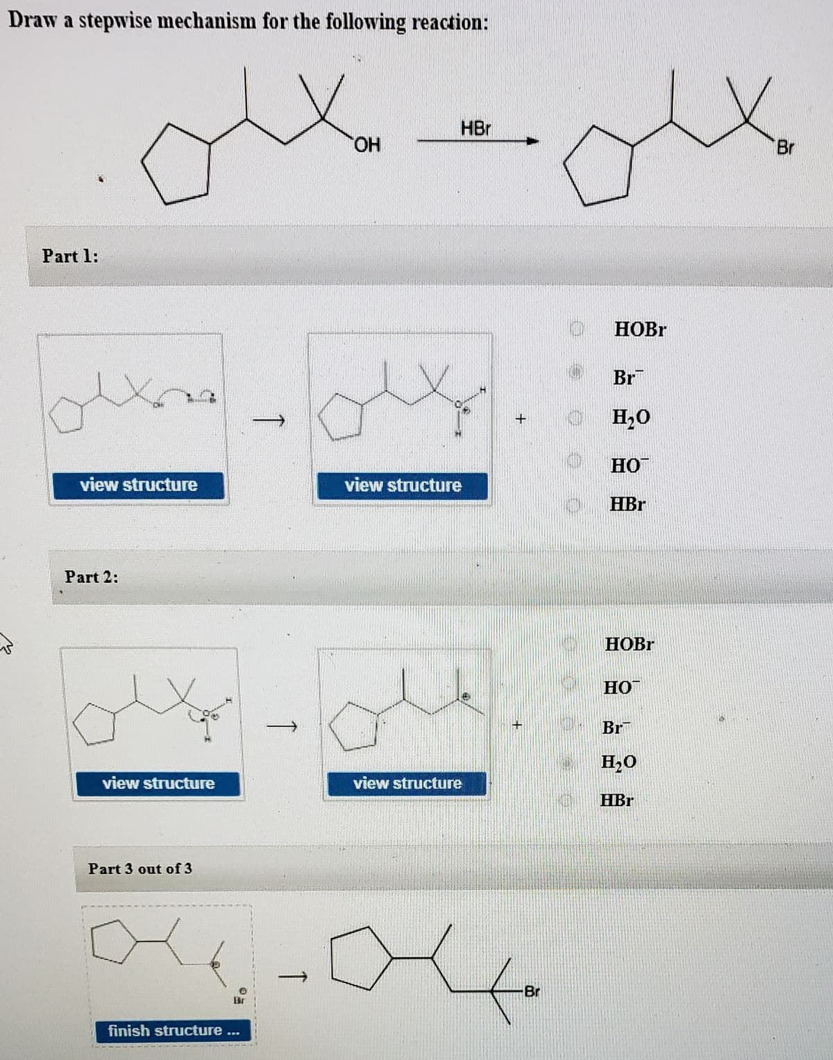 Draw a stepwise mechanism for the following reaction:
HBr
HO.
Br
Part 1:
HOBR
Br
+
H20
HO
view structure
view structure
HBr
Part 2:
HOBR
HO
Br
H2O
view structure
view structure
HBr
Part 3 out of 3
Br
Br
finish structure ...
↑
