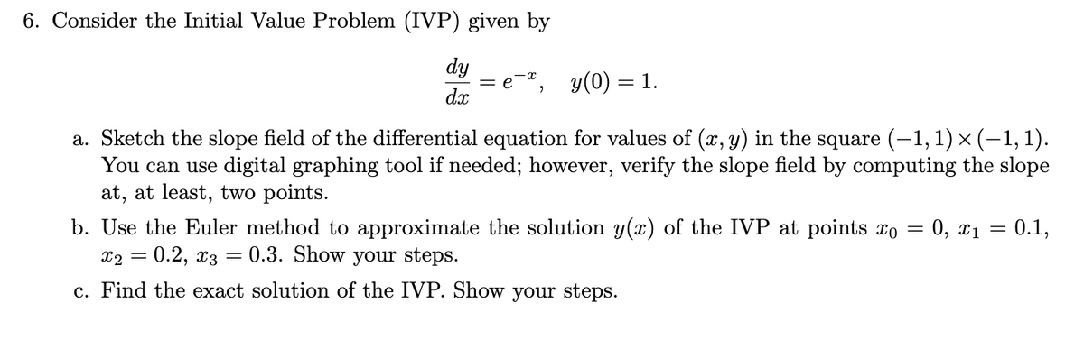 6. Consider the Initial Value Problem (IVP) given by
dy
dx
= e y (0) = 1.
"
a. Sketch the slope field of the differential equation for values of (x, y) in the square (−1, 1) × (−1, 1).
You can use digital graphing tool if needed; however, verify the slope field by computing the slope
at, at least, two points.
0, x1
=
b. Use the Euler method to approximate the solution y(x) of the IVP at points o
0.1,
=
x2 =
0.2, 03 0.3. Show your steps.
c. Find the exact solution of the IVP. Show your steps.