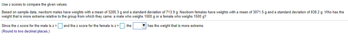 Use z scores to compare the given values.
Based on sample data, newborn males have weights with a mean of 3285.3 g and a standard deviation of 713.9 g. Newborn females have weights with a mean of 3071.5 g and a standard deviation of 838.2 g. Who has the
weight that is more extreme relative to the group from which they came: a male who weighs 1500 g or
female who weighs 1500 g?
Since the z score for the male is z= and the z score for the female is z=
the
V has the weight that is more extreme.
(Round to two decimal places.)
