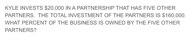 KYLE INVESTS $20,000 IN A PARTNERSHIP THAT HAS FIVE OTHER
PARTNERS. THE TOTAL INVESTMENT OF THE PARTNERS IS $160,000.
WHAT PERCENT OF THE BUSINESS IS OWNED BY THE FIVE OTHER
PARTNERS?
