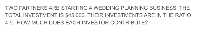 TWO PARTNERS ARE STARTING A WEDDING PLANNING BUSINESS. THE
TOTAL INVESTMENT IS $45,000. THEIR INVESTMENTS ARE IN THE RATIO
4:5. HOW MUCH DOES EACH INVESTOR CONTRIBUTE?