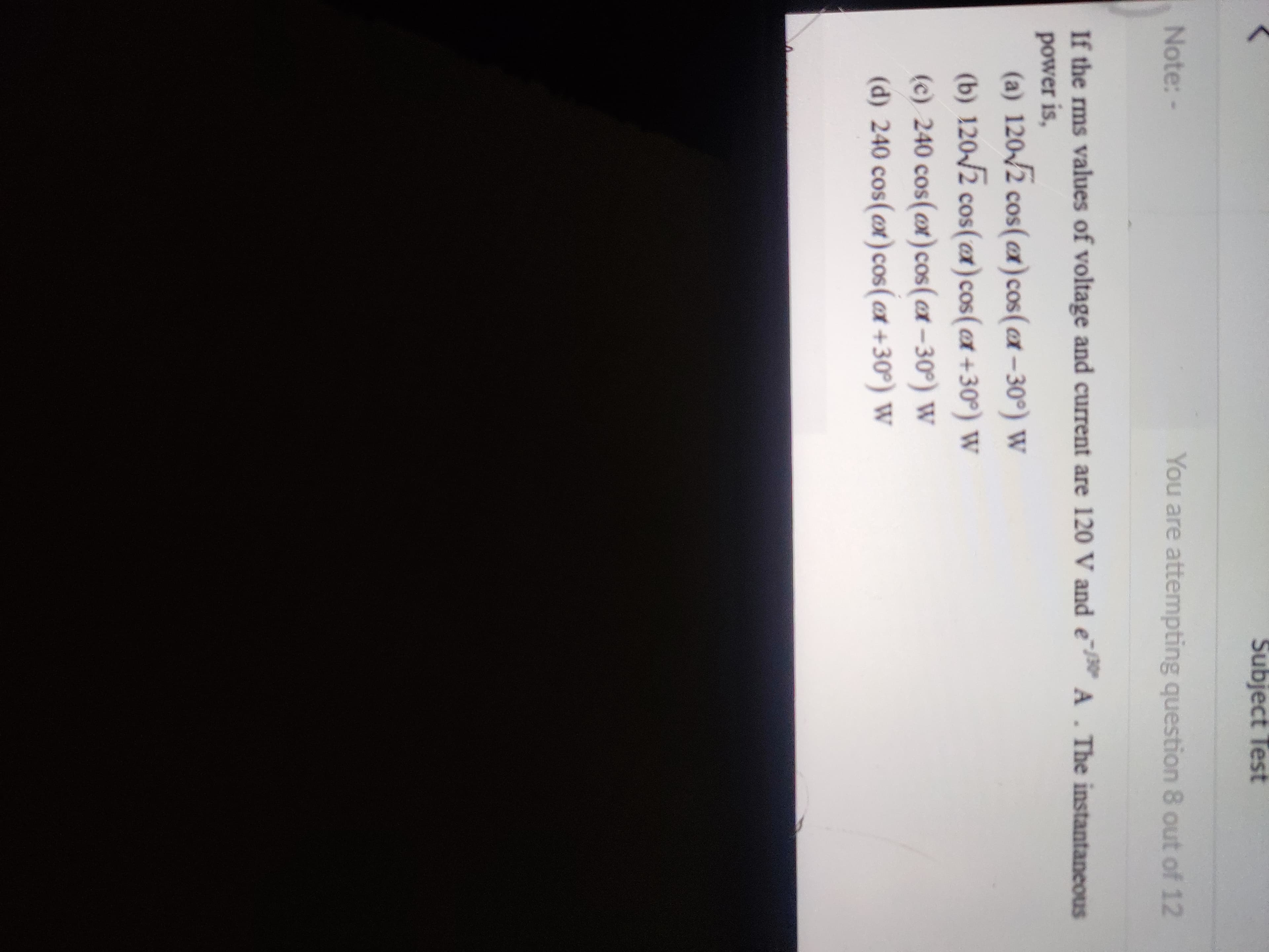 Subject Test
Note:-
You are attempting question 8 out of 12
If the rms values of voltage and current are 120 V and e
A. The instantaneous
power is,
(a) 120-/2 cos(cx)cos(ax – 30°) W
(b) 120/2 cos(er) cos(ex +30°) W
(c) 240 cos(@x)cos (x-30°) W
(d) 240 cos(x)cos (ex +30°) W
