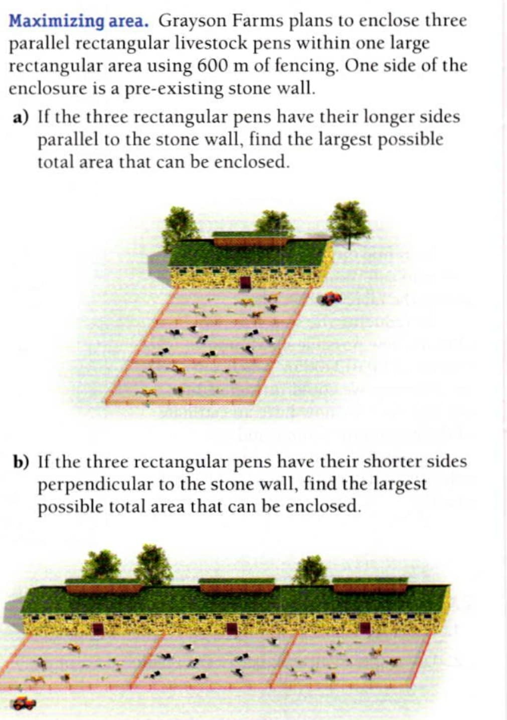 Maximizing area. Grayson Farms plans to enclose three
parallel rectangular livestock pens within one large
rectangular area using 600 m of fencing. One side of the
enclosure is a pre-existing stone wall.
a) If the three rectangular pens have their longer sides
parallel to the stone wall, find the largest possible
total area that can be enclosed.
b) If the three rectangular pens have their shorter sides
perpendicular to the stone wall, find the largest
possible total area that can be enclosed.

