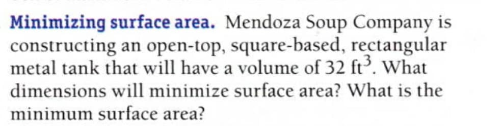 Minimizing surface area. Mendoza Soup Company is
constructing an open-top, square-based, rectangular
metal tank that will have a volume of 32 ft. What
dimensions will minimize surface area? What is the
minimum surface area?
