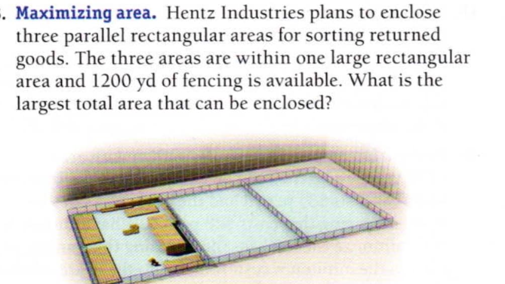 Maximizing area. Hentz Industries plans to enclose
three parallel rectangular areas for sorting returned
goods. The three areas are within one large rectangular
area and 1200 yd of fencing is available. What is the
largest total area that can be enclosed?
