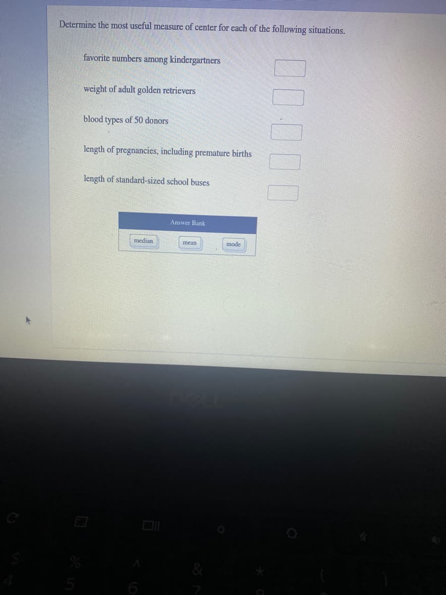 Determine the most useful measure of center for each of the following situations.
favorite numbers among kindergartners
weight of adult golden retrievers
blood types of 50 donors
length of pregnancies, including premature births
length of standard-sized school buses
Answer Bank
median
mean
mode
6
00000
