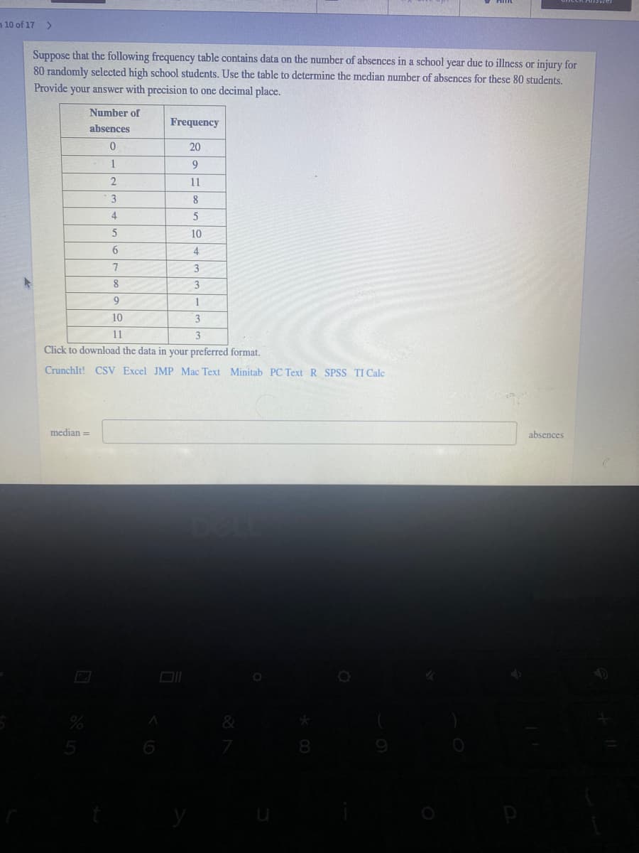 10 of 17
>
Suppose that the following frequency table contains data on the number of absences in a school year due to illness or injury for
80 randomly selected high school students. Use the table to determine the median number of absences for these 80 students.
Provide your answer with precision to one decimal place.
Number of
Frequency
absences
20
1
9.
2.
11
8
4
10
6.
4
3
8
3
9
1
10
11
Click to download the data in your preferred format.
Crunchlt! CSV Excel JMP Mac Text Minitab PC Text R SPSS TI Cale
median =
absences
8
