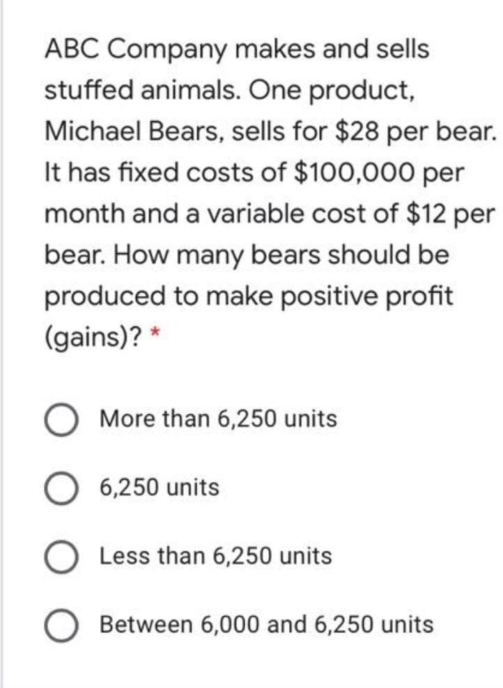 ABC Company makes and sells
stuffed animals. One product,
Michael Bears, sells for $28 per bear.
It has fixed costs of $100,000 per
month and a variable cost of $12 per
bear. How many bears should be
produced to make positive profit
(gains)? *
More than 6,250 units
6,250 units
Less than 6,250 units
Between 6,000 and 6,250 units
