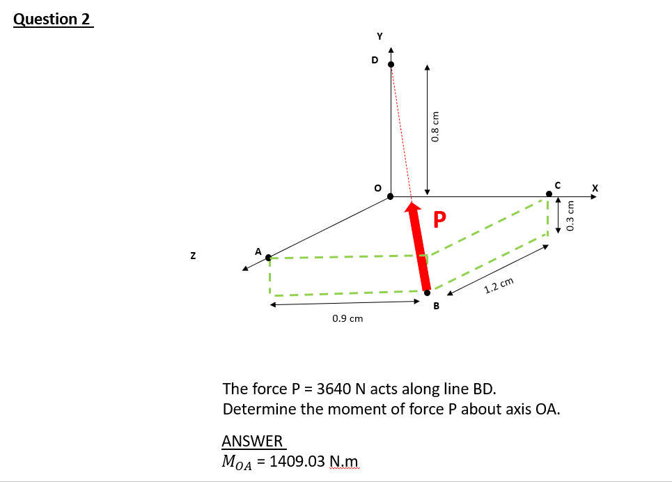 Question 2
Y
C
P
1.2 cm
B
0.9 cm
The force P = 3640 N acts along line BD.
Determine the moment of force P about axis OA.
ANSWER
MOA
= 1409.03 N.m
0.8 cm
0.3 cm
