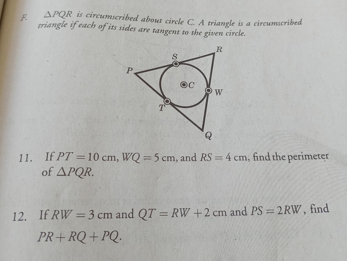 F.
APQR is circumscribed about circle C. A triangle is a circumscribed
triangle if each of its sides are tangent to the given circle.
R
W
11. If PT =10 cm, WQ =5 cm, and RS = 4 cm, find the perimeter
of APQR.
12. If RW =3 cm and QT = RW +2 cm and PS =2RW, find
%3D
PR+RQ+PQ.
