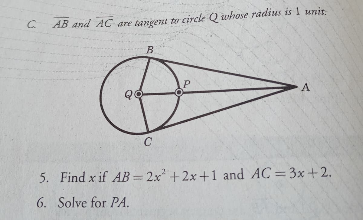 C.
AB and AC are tangent to circle Q whose radius is 1 unit:
B
A
QO
5. Find x if AB=2x² +2x+1 and AC=3x+2.
%3D
6. Solve for PA.
