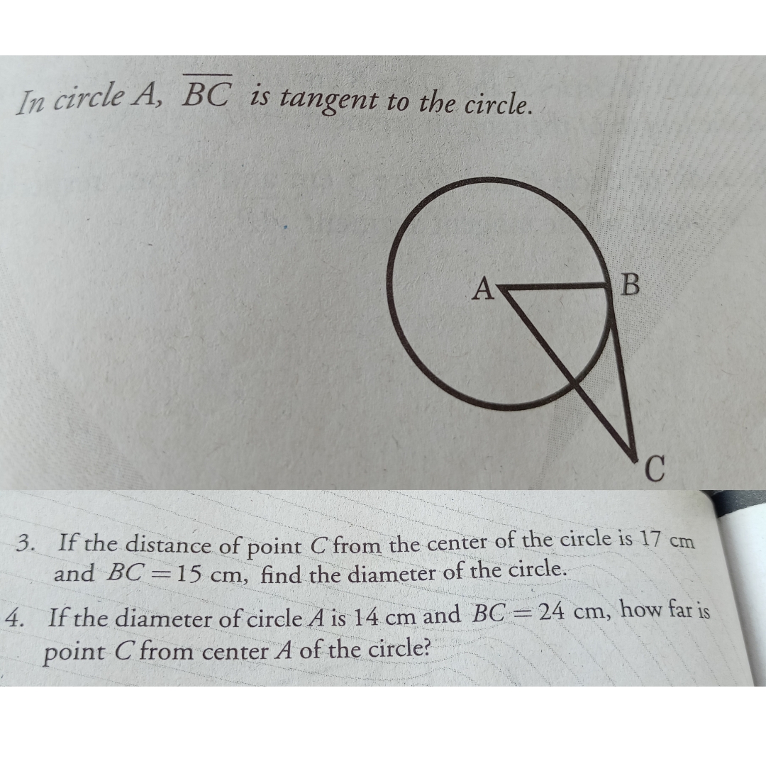 In circle A, BC is tangent to the circle.
A
3. If the distance of point C from the center of the circle is 17 cm
and BC =15 cm, find the diameter of the circle.
4. If the diameter of circle A is 14 cm and BC 24 cm, how far is
point C from center A of the circle?
B.
