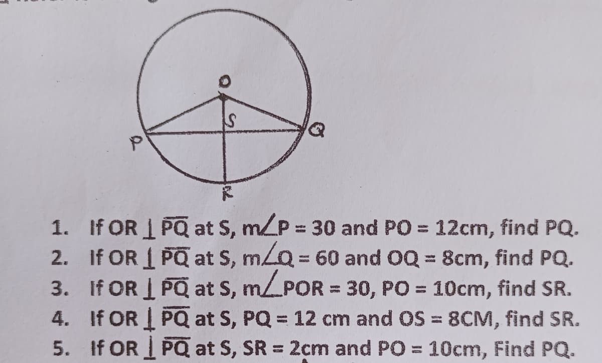 1. If OR I PQ at S, m/P 30 and PO = 12cm, find PQ.
2. If OR 1 PQ at S, mLQ = 60 and 0Q = 8cm, find PQ.
3. If OR I PQ at S, mPOR = 30, PO = 10cm, find SR.
4. If OR I PQ at S, PQ = 12 cm and OS = 8CM, find SR.
5. If OR PQ at S, SR = 2cm and PO = 10cm, Find PQ.
%3D
%3D
