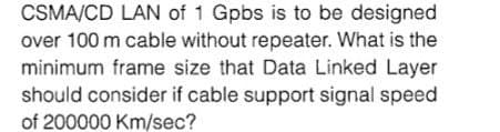 CSMA/CD LAN of 1 Gpbs is to be designed
over 100 m cable without repeater. What is the
minimum frame size that Data Linked Layer
should consider if cable support signal speed
of 200000 Km/sec?
