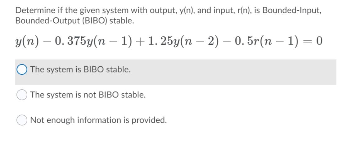 Determine if the given system with output, y(n), and input, r(n), is Bounded-Input,
Bounded-Output (BIBO) stable.
y(n) – 0. 375y(n – 1) + 1. 25y(n – 2) – 0. 5r(n – 1) = 0
-
The system is BIBO stable.
The system is not BIBO stable.
Not enough information is provided.
