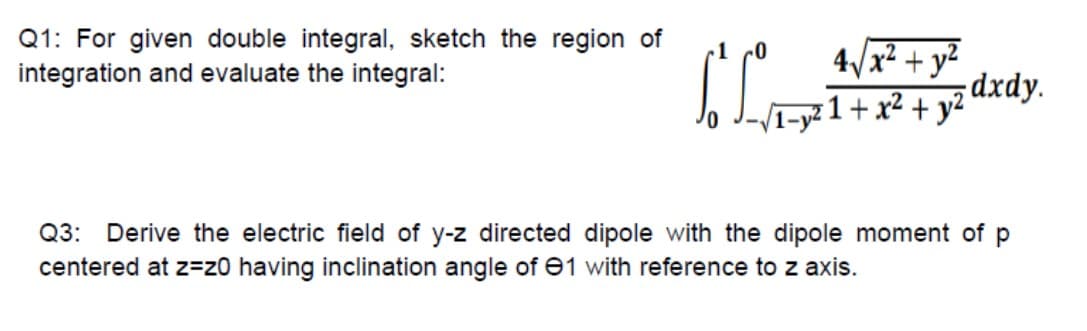 Q1: For given double integral, sketch the region of
integration and evaluate the integral:
4/x² + y²
dxdy.
I-y² 1 + x² + y²
Q3: Derive the electric field of y-z directed dipole with the dipole moment of p
centered at z=z0 having inclination angle of e1 with reference to z axis.
