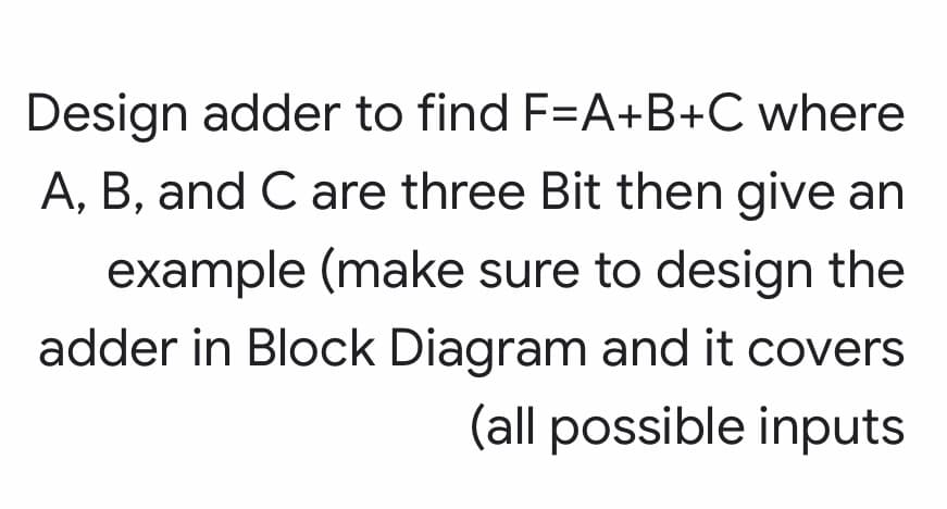 Design adder to find F=A+B+C where
A, B, and C are three Bit then give an
example (make sure to design the
adder in Block Diagram and it covers
(all possible inputs
