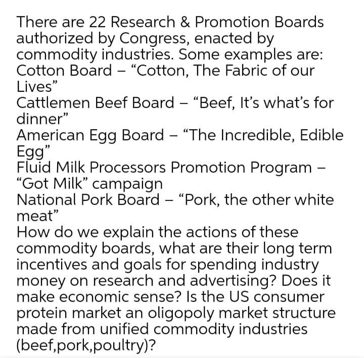 There are 22 Research & Promotion Boards
authorized by Congress, enacted by
commodity industries. Some examples are:
Cotton Board – "Cotton, The Fabric of our
Lives"
Cattlemen Beef Board – "Beef, It's what's for
dinner"
American Egg Board – "The Incredible, Edible
Egg"
Fluid Milk Processors Promotion Program –
"Got Milk" campaign
National Pork Board – "Pork, the other white
meat"
How do we explain the actions of these
commodity boards, what are their long term
incentives and goals for spending industry
money on research and advertising? Does it
make economic sense? Is the US consumer
protein market an oligopoly market structure
made from unified commodity industries
(beef,pork,poultry)?
