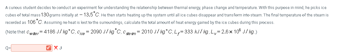 A curious student decides to conduct an experiment for understanding the relationship between thermal energy, phase change and temperature. With this purpose in mind, he picks ice
cubes of total mass 130grams initially at – 13.5°C. He then starts heating up the system until all ice cubes disappear and transform into steam. The final temperature of the steam is
recorded as 106°C. Assuming no heat is lost to the surroundings, calculate the total amount of heat energy gained by the ice cubes during this process.
(Note that cwder = 4186 J/ kg°C, Cioe = 2090 J/ kg"C, cen= 2010 J/ kg°C, L,= 333 kJ/ kg, Ly= 2.6x 10° J/ kg.)
%3D
Q=
