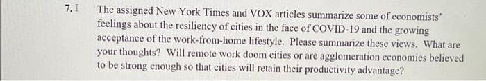 7. I
The assigned New York Times and VOX articles summarize some of economists'
feelings about the resiliency of cities in the face of COVID-19 and the growing
acceptance of the work-from-home lifestyle. Please summarize these views. What are
your thoughts? Will remote work doom cities or are agglomeration economies believed
to be strong enough so that cities will retain their productivity advantage?