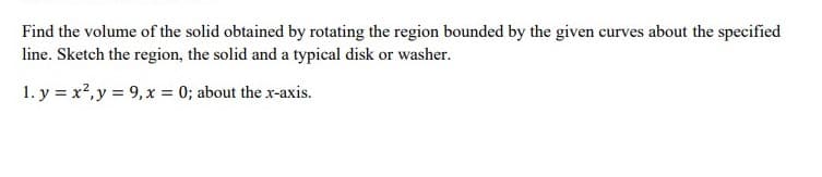 Find the volume of the solid obtained by rotating the region bounded by the given curves about the specified
line. Sketch the region, the solid and a typical disk or washer.
1. y = x?, y = 9, x = 0; about the x-axis.
