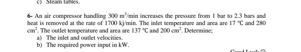 c) Steam tables.
6- An air compressor handling 300 m³/min increases the pressure from 1 bar to 2.3 bars and
heat is removed at the rate of 1700 kj/min. The inlet temperature and area are 17 °C and 280
cm?. The outlet temperature and area are 137 °C and 200 cm². Determine;
a) The inlet and outlet velocities.
b) The required power input in kW.
Good I uok
