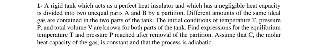 1- A rigid tank which acts as a perfect heat insulator and which has a negligible heat capacity
is divided into two unequal parts A and B by a partition. Different amounts of the same ideal
gas are contained in the two parts of the tank. The initial conditions of temperature T, pressure
P, and total volume V are known for both parts of the tank. Find expressions for the equilibrium
temperature T and pressure P reached after removal of the partition. Assume that C, the molar
heat capacity of the gas, is constant and that the process is adiabatic.
