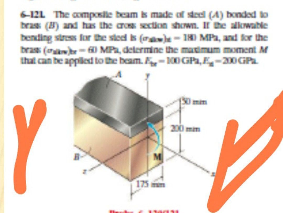 6-12L The composile beam s made of steel (A) bonded to
bras (8) and has the aros section shown. II mhe allkwable
bending stress for the sted s (ra)e- 1H) MPa, and for the
bras (oar- MPa, delermine the matimum moment M
that can be applied to the beam. F-100 GGPa,E-200GP
A
Imim
Y
200 mm
M
175 mm
