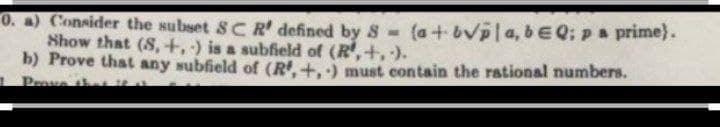 0. a) Consider the subset SCR' defined by 8 -
Show that (S,+, ) is a subfield of (R,+, ).
b) Prove that any subfield of (R.+.) must contain the rational numbers.
Prave he t
(a + bVpla, beQ; pa prime).
