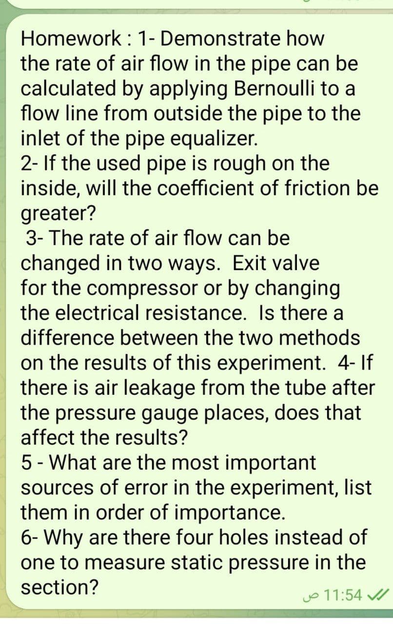 Homework : 1- Demonstrate how
the rate of air flow in the pipe can be
calculated by applying Bernoulli to a
flow line from outside the pipe to the
inlet of the pipe equalizer.
2- If the used pipe is rough on the
inside, will the coefficient of friction be
greater?
3- The rate of air flow can be
changed in two ways. Exit valve
for the compressor or by changing
the electrical resistance. Is there a
difference between the two methods
on the results of this experiment. 4- If
there is air leakage from the tube after
the pressure gauge places, does that
affect the results?
5 - What are the most important
sources of error in the experiment, list
them in order of importance.
6- Why are there four holes instead of
one to measure static pressure in the
section?
o 11:54 /
